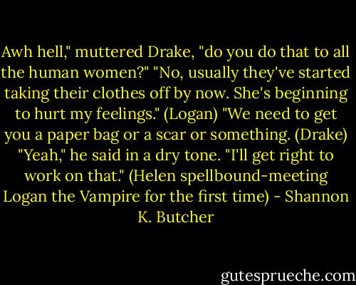 Awh hell," muttered Drake, "do you do that to all the human women?"<br />"No, usually they've started taking their clothes off by now. She's beginning to hurt my feelings." (Logan)<br />"We need to get you a paper bag or a scar or something. (Drake)<br />"Yeah," he said in a dry tone. "I'll get right to work on that."<br />(Helen spellbound-meeting Logan the Vampire for the first time) - Shannon K. Butcher