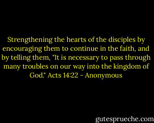 Strengthening the hearts of the disciples by encouraging them to continue in the faith, and by telling them, "It is necessary to pass through many troubles on our way into the kingdom of God."<br />Acts 14:22 - Anonymous