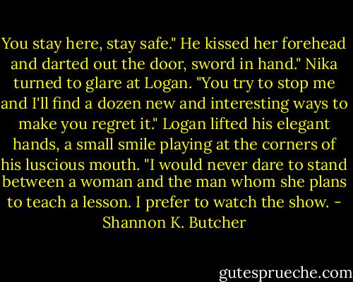 You stay here, stay safe." He kissed her forehead and darted out the door, sword in hand." Nika turned to glare at Logan. "You try to stop me and I'll find a dozen new and interesting ways to make you regret it." Logan lifted his elegant hands, a small smile playing at the corners of his luscious mouth. "I would never dare to stand between a woman and the man whom she plans to teach a lesson. I prefer to watch the show. - Shannon K. Butcher