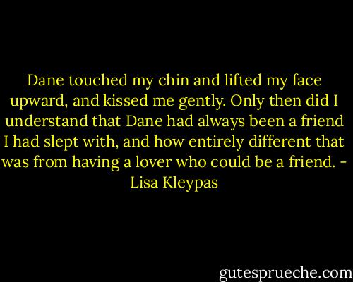 Dane touched my chin and lifted my face upward, and kissed me gently. Only then did I understand that Dane had always been a friend I had slept with, and how entirely different that was from having a lover who could be a friend. - Lisa Kleypas