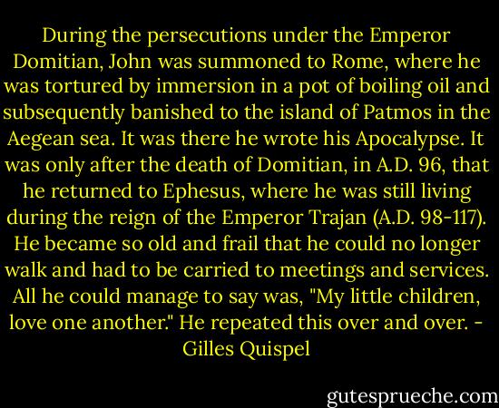 During the persecutions under the Emperor Domitian, John was summoned to Rome, where he was tortured by immersion in a pot of boiling oil and subsequently banished to the island of Patmos in the Aegean sea. It was there he wrote his Apocalypse. It was only after the death of Domitian, in A.D. 96, that he returned to Ephesus, where he was still living during the reign of the Emperor Trajan (A.D. 98-117). He became so old and frail that he could no longer walk and had to be carried to meetings and services. All he could manage to say was, "My little children, love one another." He repeated this over and over. - Gilles Quispel
