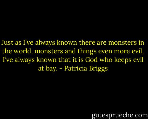 Just as I’ve always known there are monsters in the world, monsters and things even more evil, I’ve always known that it is God who keeps evil at bay. - Patricia Briggs