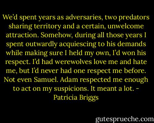 We’d spent years as adversaries, two predators sharing territory and a certain, unwelcome attraction. Somehow, during all those years I spent outwardly acquiescing to his demands while making sure I held my own, I’d won his respect. I’d had werewolves love me and hate me, but I’d never had one respect me before. Not even Samuel. Adam respected me enough to act on my suspicions. It meant a lot. - Patricia Briggs