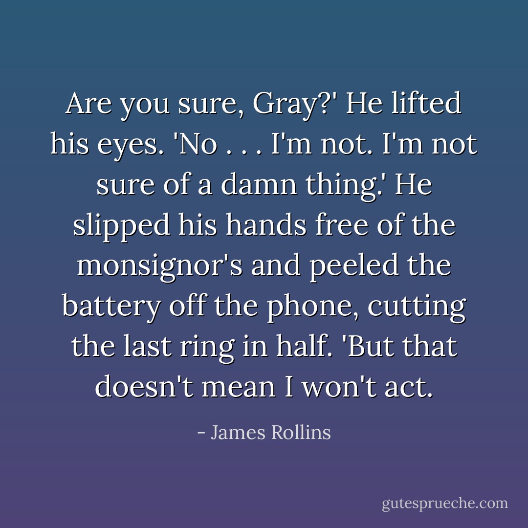 Are you sure, Gray?'<br />He lifted his eyes. 'No . . . I'm not. I'm not sure of a damn thing.' He slipped his hands free of the monsignor's and peeled the battery off the phone, cutting the last ring in half. 'But that doesn't mean I won't act. - James Rollins