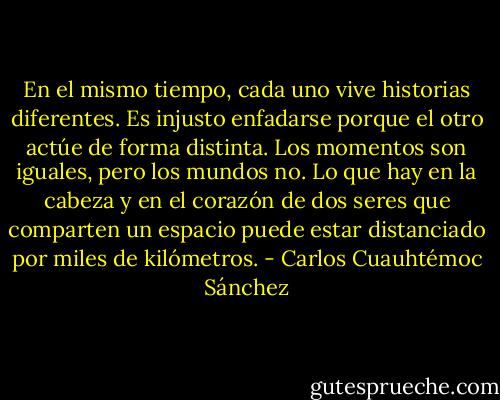 En el mismo tiempo, cada uno vive historias diferentes. Es injusto enfadarse porque el otro actúe de forma distinta. Los momentos son iguales, pero los mundos no. Lo que hay en la cabeza y en el corazón de dos seres que comparten un espacio puede estar distanciado por miles de kilómetros. - Carlos Cuauhtémoc Sánchez