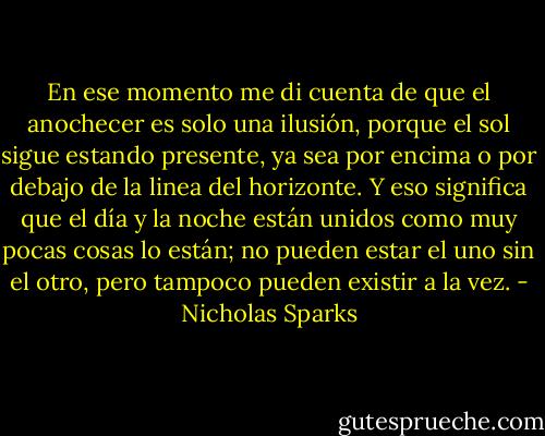 En ese momento me di cuenta de que el anochecer es solo una ilusión, porque el sol sigue estando presente, ya sea por encima o por debajo de la linea del horizonte. Y eso significa que el día y la noche están unidos como muy pocas cosas lo están; no pueden estar el uno sin el otro, pero tampoco pueden existir a la vez. - Nicholas Sparks