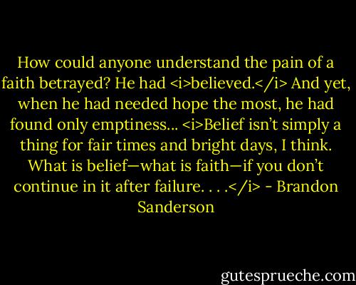 How could anyone understand the pain of a faith betrayed? He had <i>believed.</i> And yet, when he had needed hope the most, he had found only emptiness... <i>Belief isn’t simply a thing for fair times and bright days, I think. What is belief—what is faith—if you don’t continue in it after failure. . . .</i> - Brandon Sanderson