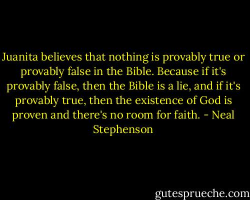 Juanita believes that nothing is provably true or provably false in the Bible. Because if it's provably false, then the Bible is a lie, and if it's provably true, then the existence of God is proven and there's no room for faith. - Neal Stephenson