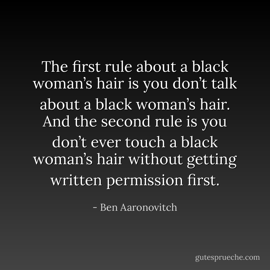 The first rule about a black woman’s hair is you don’t talk about a black woman’s hair. And the second rule is you don’t ever touch a black woman’s hair without getting written permission first. - Ben Aaronovitch