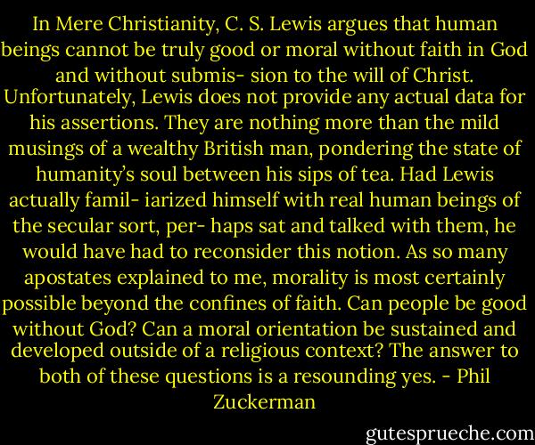 In Mere Christianity, C. S. Lewis argues that human beings cannot be truly good or moral without faith in God and without submis- sion to the will of Christ. Unfortunately, Lewis does not provide any actual data for his assertions. They are nothing more than the mild musings of a wealthy British man, pondering the state of humanity’s soul between his sips of tea. Had Lewis actually famil- iarized himself with real human beings of the secular sort, per- haps sat and talked with them, he would have had to reconsider this notion. As so many apostates explained to me, morality is most certainly possible beyond the confines of faith. Can people be good without God? Can a moral orientation be sustained and developed outside of a religious context? The answer to both of these questions is a resounding yes. - Phil Zuckerman