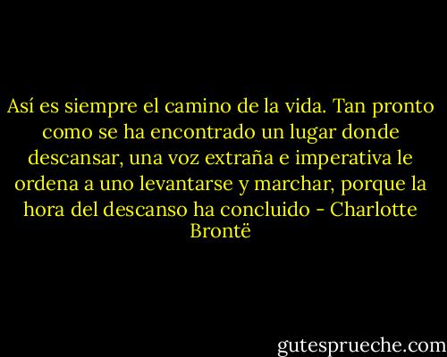 Así es siempre el camino de la vida. Tan pronto como se ha encontrado un lugar donde descansar, una voz extraña e imperativa le ordena a uno levantarse y marchar, porque la hora del descanso ha concluido - Charlotte Brontë