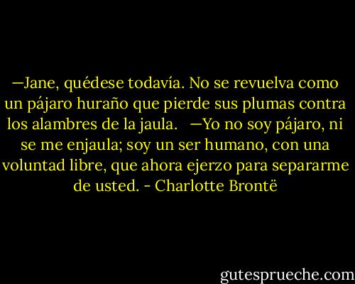 —Jane, quédese todavía. No se revuelva como un pájaro huraño que pierde sus plumas contra los alambres de la jaula.<br /><br /> —Yo no soy pájaro, ni se me enjaula; soy un ser humano, con una voluntad libre, que ahora ejerzo para separarme de usted. - Charlotte Brontë