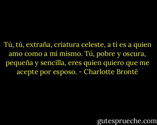 Tú, tú, extraña, criatura celeste, a ti es a quien amo como a mí mismo. Tú, pobre y oscura, pequeña y sencilla, eres quien quiero que me acepte por esposo. - Charlotte Brontë