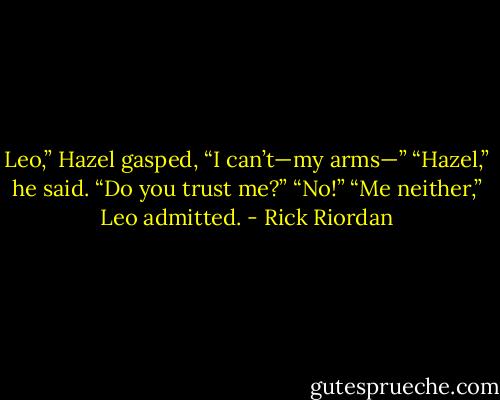 Leo,” Hazel gasped, “I can’t—my arms—”<br />“Hazel,” he said. “Do you trust me?”<br />“No!”<br />“Me neither,” Leo admitted. - Rick Riordan