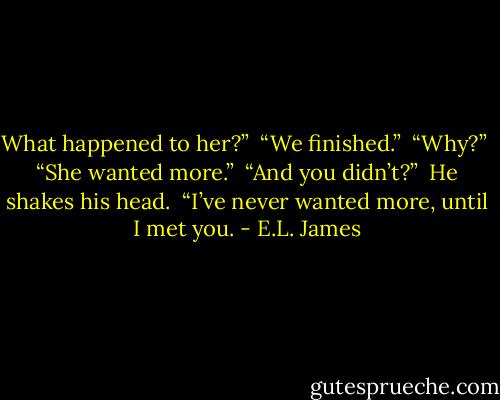 What happened to her?”<br /><br />“We finished.”<br /><br />“Why?”<br /><br />“She wanted more.”<br /><br />“And you didn’t?”<br /><br />He shakes his head.<br /><br />“I’ve never wanted more, until I met you. - E.L. James