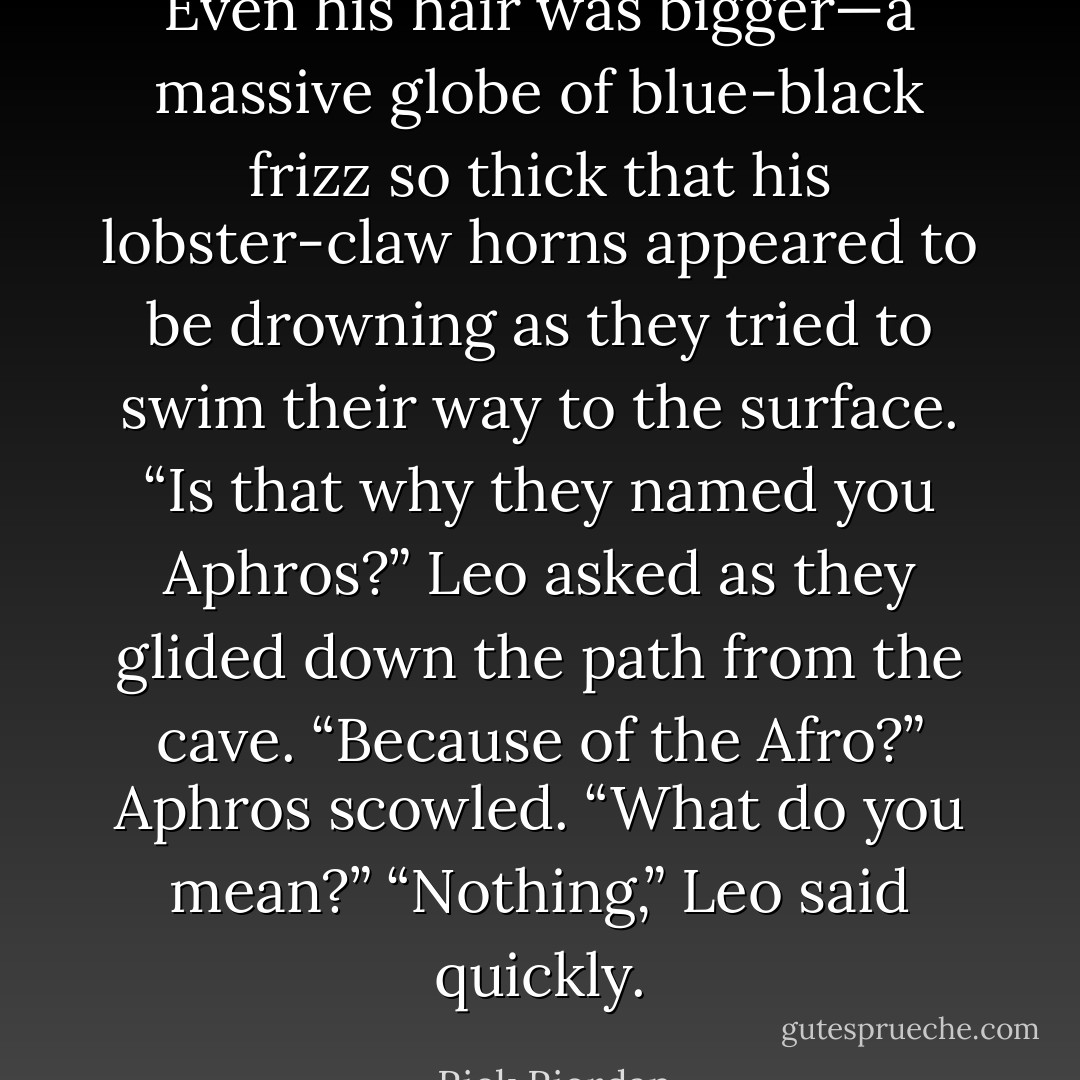 Even his hair was bigger—a massive globe of blue-black frizz so thick that his<br />lobster-claw horns appeared to be drowning as they tried to swim their way to the surface.<br />“Is that why they named you Aphros?” Leo asked as they glided down the path from the cave. “Because of the Afro?”<br />Aphros scowled. “What do you mean?”<br />“Nothing,” Leo said quickly. - Rick Riordan