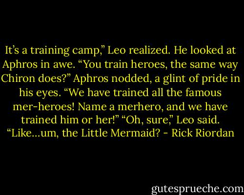 It’s a training camp,” Leo realized. He looked at Aphros in awe. “You train heroes, the same way Chiron does?”<br />Aphros nodded, a glint of pride in his eyes. “We have trained all the famous mer-heroes! Name a merhero, and we have trained him or her!”<br />“Oh, sure,” Leo said. “Like…um, the Little Mermaid? - Rick Riordan
