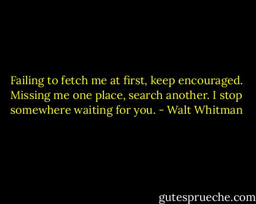 Failing to fetch me at first, keep encouraged. Missing me one place, search another. I stop somewhere waiting for you. - Walt Whitman