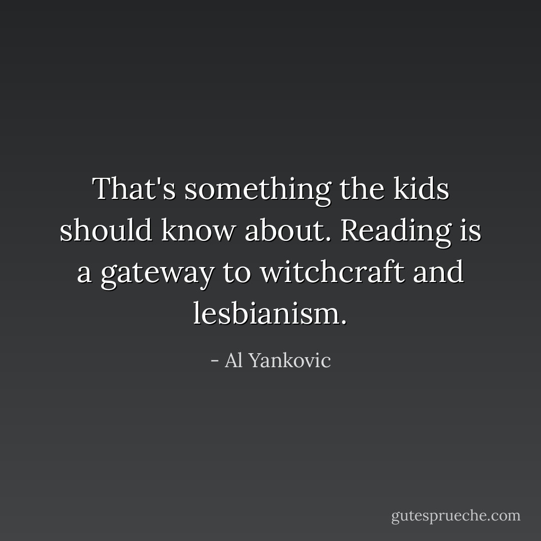 That's something the kids should know about. Reading is a gateway to witchcraft and lesbianism. - Al Yankovic