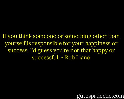 If you think someone or something other than yourself is responsible for your happiness or success, I'd guess you're not that happy or successful. - Rob Liano