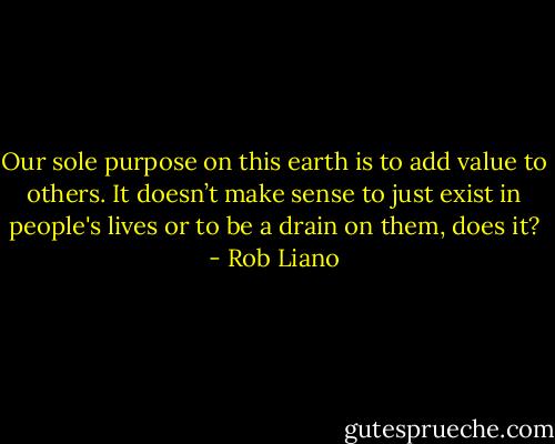 Our sole purpose on this earth is to add value to others. It doesn’t make sense to just exist in people's lives or to be a drain on them, does it? - Rob Liano