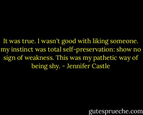 It was true. I wasn't good with liking someone. my instinct was total self-preservation: show no sign of weakness. This was my pathetic way of being shy. - Jennifer Castle