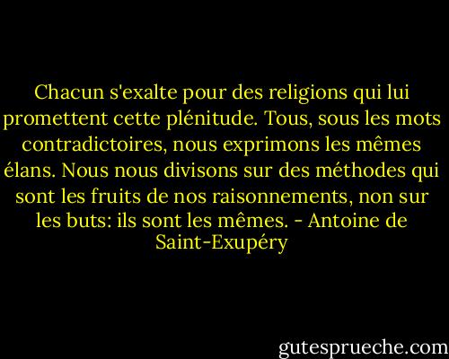 Chacun s'exalte pour des religions qui lui promettent cette plénitude. Tous, sous les mots contradictoires, nous exprimons les mêmes élans. Nous nous divisons sur des méthodes qui sont les fruits de nos raisonnements, non sur les buts: ils sont les mêmes. - Antoine de Saint-Exupéry
