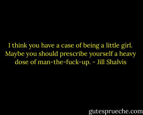 I think you have a case of being a little girl. Maybe you should prescribe yourself a heavy dose of man-the-fuck-up. - Jill Shalvis