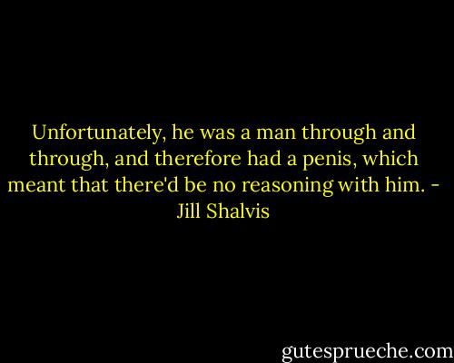 Unfortunately, he was a man through and through, and therefore had a penis, which meant that there'd be no reasoning with him. - Jill Shalvis