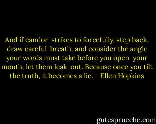 And if candor <br />strikes to forcefully,<br />step back, draw careful <br />breath, and consider the angle<br />your words must take<br />before you open <br />your mouth, let them leak <br />out. Because once you tilt the truth,<br />it becomes a lie. - Ellen Hopkins