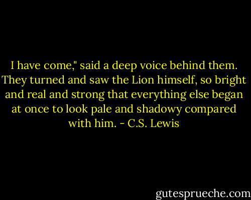 I have come," said a deep voice behind them. They turned and saw the Lion himself, so bright and real and strong that everything else began at once to look pale and shadowy compared with him. - C.S. Lewis