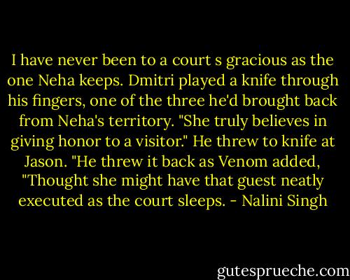 I have never been to a court s gracious as the one Neha keeps. Dmitri played a knife through his fingers, one of the three he'd brought back from Neha's territory. "She truly believes in giving honor to a visitor." He threw to knife at Jason.<br />"He threw it back as Venom added, "Thought she might have that guest neatly executed as the court sleeps. - Nalini Singh