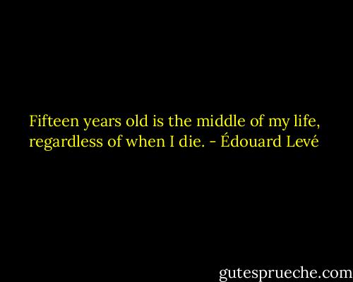 Fifteen years old is the middle of my life, regardless of when I die. - Édouard Levé