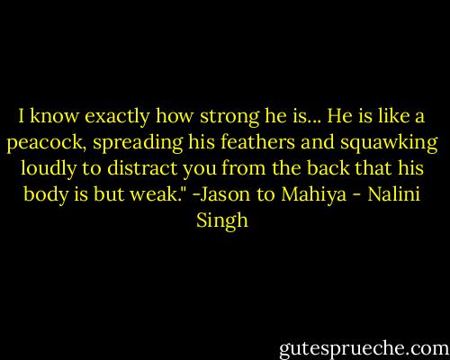 I know exactly how strong he is... He is like a peacock, spreading his feathers and squawking loudly to distract you from the back that his body is but weak."<br />-Jason to Mahiya - Nalini Singh