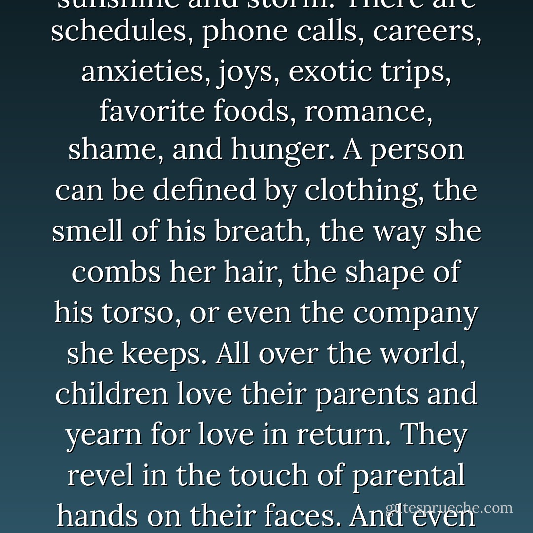 Most people live their lives as if the end were always years away. They measure their days in love, laughter, accomplishment, and loss. There are moments of sunshine and storm. There are schedules, phone calls, careers, anxieties, joys, exotic trips, favorite foods, romance, shame, and hunger. A person can be defined by clothing, the smell of his breath, the way she combs her hair, the shape of his torso, or even the company she keeps.<br />All over the world, children love their parents and yearn for love in return. They revel in the touch of parental hands on their faces. And even on the worst of days, each person has dreams about the future-dreams that sometimes come true.<br />Such is life.<br />Yet life can end in less time than it takes to draw one breath. - Bill O'Reilly