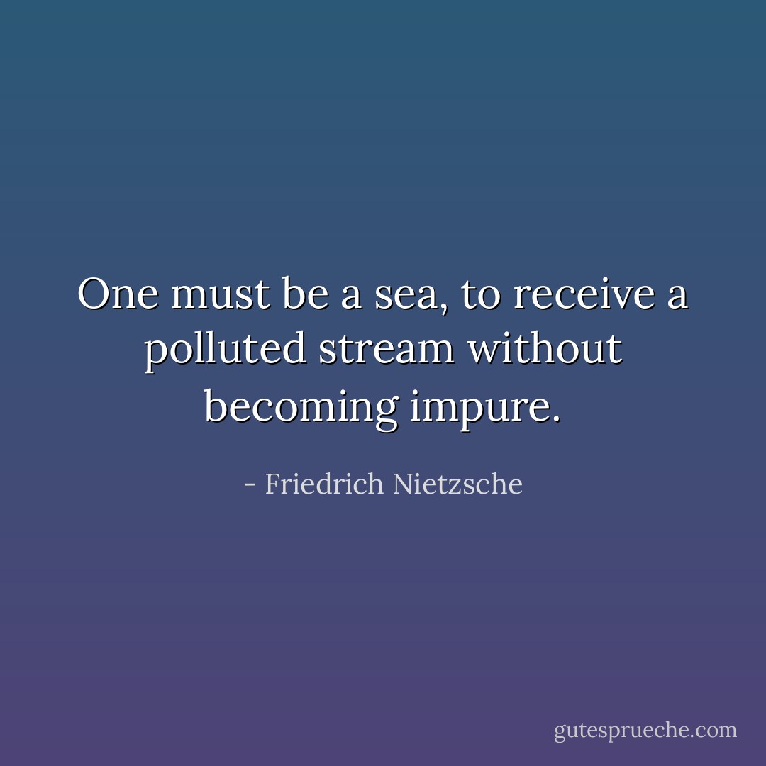 One must be a sea, to receive a polluted stream without becoming impure. - Friedrich Nietzsche