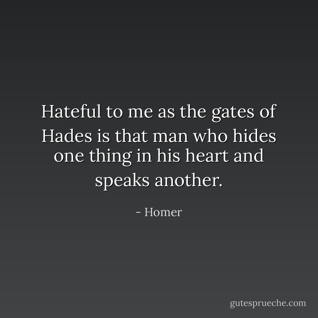 Hateful to me as the gates of Hades is that man who hides one thing in his heart and speaks another. - Homer