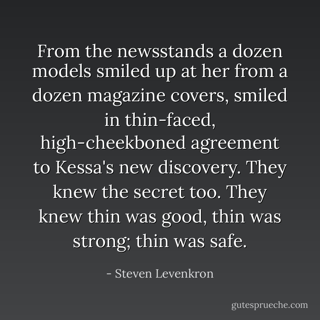 From the newsstands a dozen models smiled up at her from a dozen magazine covers, smiled in thin-faced, high-cheekboned agreement to Kessa's new discovery. They knew the secret too. They knew thin was good, thin was strong; thin was safe. - Steven Levenkron