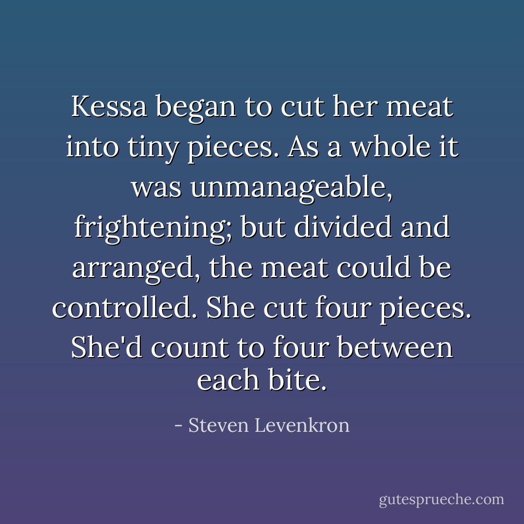 Kessa began to cut her meat into tiny pieces. As a whole it was unmanageable, frightening; but divided and arranged, the meat could be controlled. She cut four pieces. She'd count to four between each bite. - Steven Levenkron