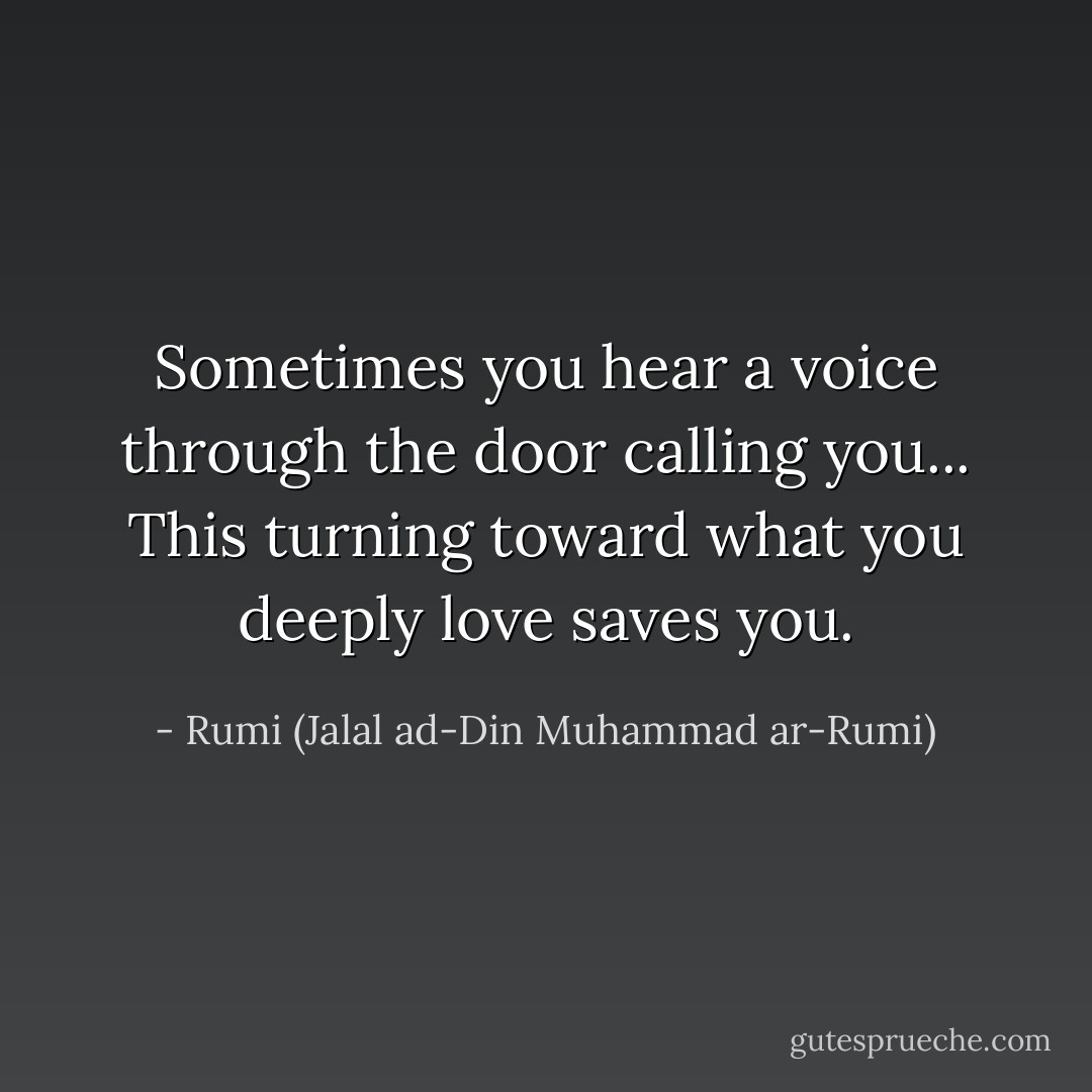 Sometimes you hear a voice through the door calling you... This turning toward what you deeply love saves you. - Rumi (Jalal ad-Din Muhammad ar-Rumi)