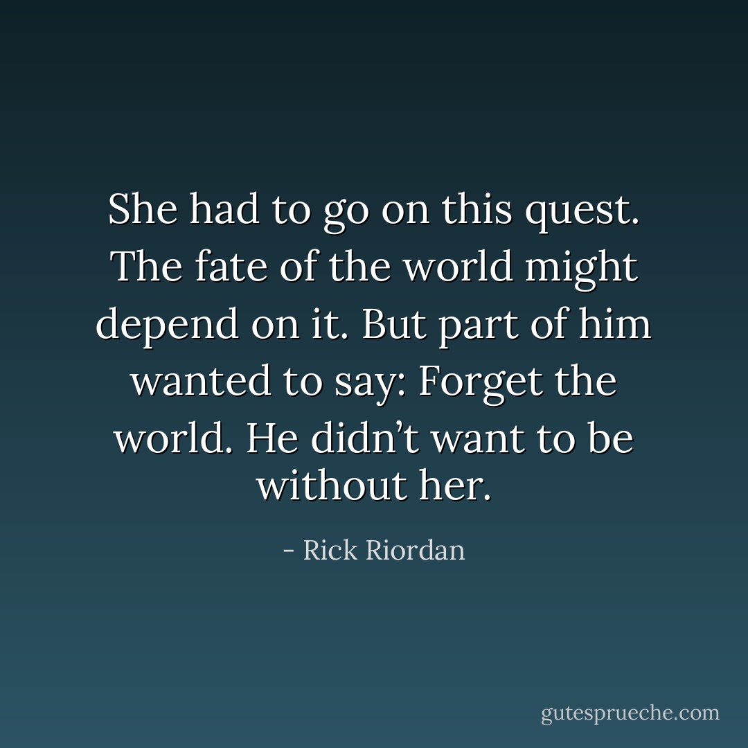 She had to go on this quest. The fate of the world might depend on it. But part of him wanted to say: Forget the world. He didn’t want to be without her. - Rick Riordan