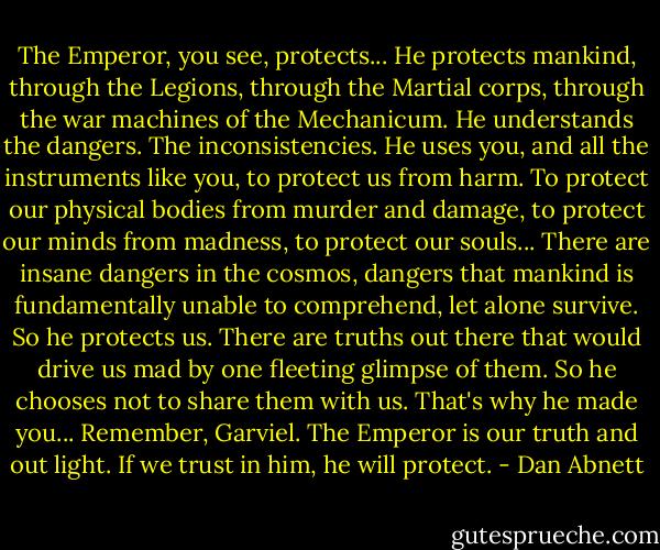 The Emperor, you see, protects... He protects mankind, through the Legions, through the Martial corps, through the war machines of the Mechanicum. He understands the dangers. The inconsistencies. He uses you, and all the instruments like you, to protect us from harm. To protect our physical bodies from murder and damage, to protect our minds from madness, to protect our souls... There are insane dangers in the cosmos, dangers that mankind is fundamentally unable to comprehend, let alone survive. So he protects us. There are truths out there that would drive us mad by one fleeting glimpse of them. So he chooses not to share them with us. That's why he made you... Remember, Garviel. The Emperor is our truth and out light. If we trust in him, he will protect. - Dan Abnett