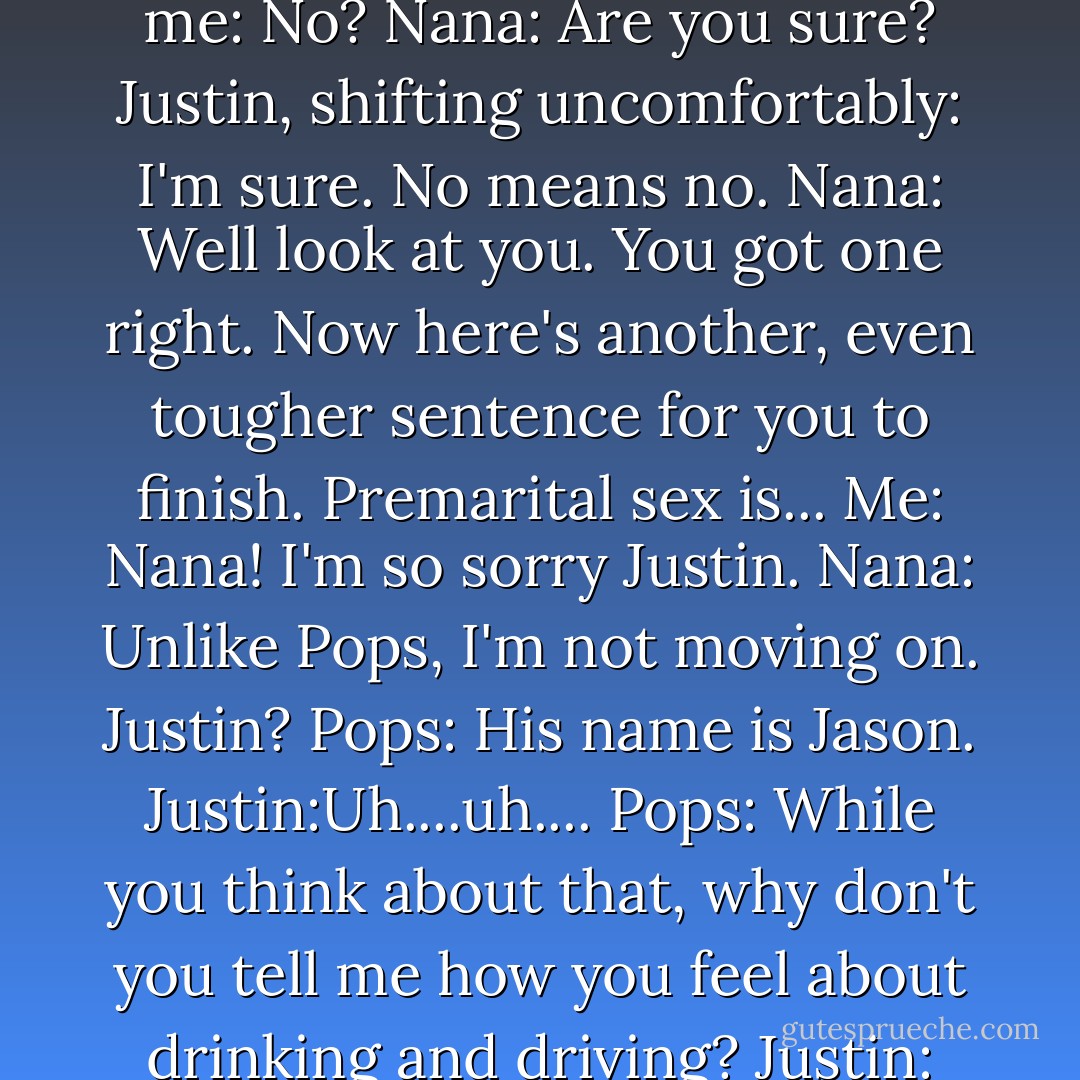 Pops: How about you finish this sentence for me, Jason? When a girl says no she means...<br />Justin, looking desperately at me: No?<br />Nana: Are you sure?<br />Justin, shifting uncomfortably: I'm sure. No means no.<br />Nana: Well look at you. You got one right. Now here's another, even tougher sentence for you to finish. Premarital sex is...<br />Me: Nana! I'm so sorry Justin.<br />Nana: Unlike Pops, I'm not moving on. Justin?<br />Pops: His name is Jason.<br />Justin:Uh....uh....<br />Pops: While you think about that, why don't you tell me how you feel about drinking and driving?<br />Justin: I'm totally against it, I swear!<br />Nana: Methinks he protests too much. - Gena Showalter