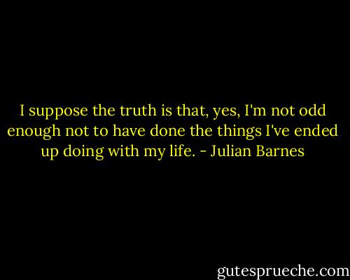 I suppose the truth is that, yes, I'm not odd enough not to have done the things I've ended up doing with my life. - Julian Barnes