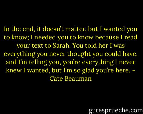In the end, it doesn’t matter, but I wanted you to know; I needed you to know because I read your text to Sarah. You told her I was everything you never thought you could have, and I’m telling you, you’re everything I never knew I wanted, but I’m so glad you’re here. - Cate Beauman