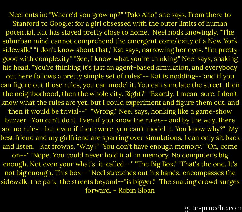 Neel cuts in: "Where'd you grow up?"<br />"Palo Alto," she says. From there to Stanford to Google: for a girl obsessed with the outer limits of human potential, Kat has stayed pretty close to home. <br />Neel nods knowingly. "The suburban mind cannot comprehend the emergent complexity of a New York sidewalk."<br />"I don't know about that," Kat says, narrowing her eyes. "I'm pretty good with complexity."<br />"See, I know what you're thinking," Neel says, shaking his head.<br />"You're thinking it's just an agent-based simulation, and everybody out here follows a pretty simple set of rules"-- Kat is nodding--"and if you can figure out those rules, you can model it. You can simulate the street, then the neighborhood, then the whole city. Right?"<br />"Exactly. I mean, sure, I don't know what the rules are yet, but I could experiment and figure them out, and then it would be trivial--" <br />"Wrong," Neel says, honking like a game-show buzzer. "You can't do it. Even if you know the rules-- and by the way, there are no rules--but even if there were, you can't model it. You know why?"<br /><br />My best friend and my girlfriend are sparring over simulations. I can only sit back and listen. <br /><br />Kat frowns. "Why?"<br />"You don't have enough memory."<br />"Oh, come on--"<br />"Nope. You could never hold it all in memory. No computer's big enough. Not even your what's-it-called--"<br />"The Big Box."<br />"That's the one. It's not big enough. This box--" Neel stretches out his hands, encompasses the sidewalk, the park, the streets beyond--"is bigger."<br /><br />The snaking crowd surges forward. - Robin Sloan