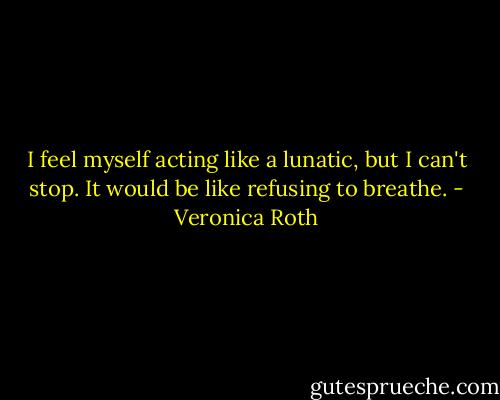 I feel myself acting like a lunatic, but I can't stop. It would be like refusing to breathe. - Veronica Roth