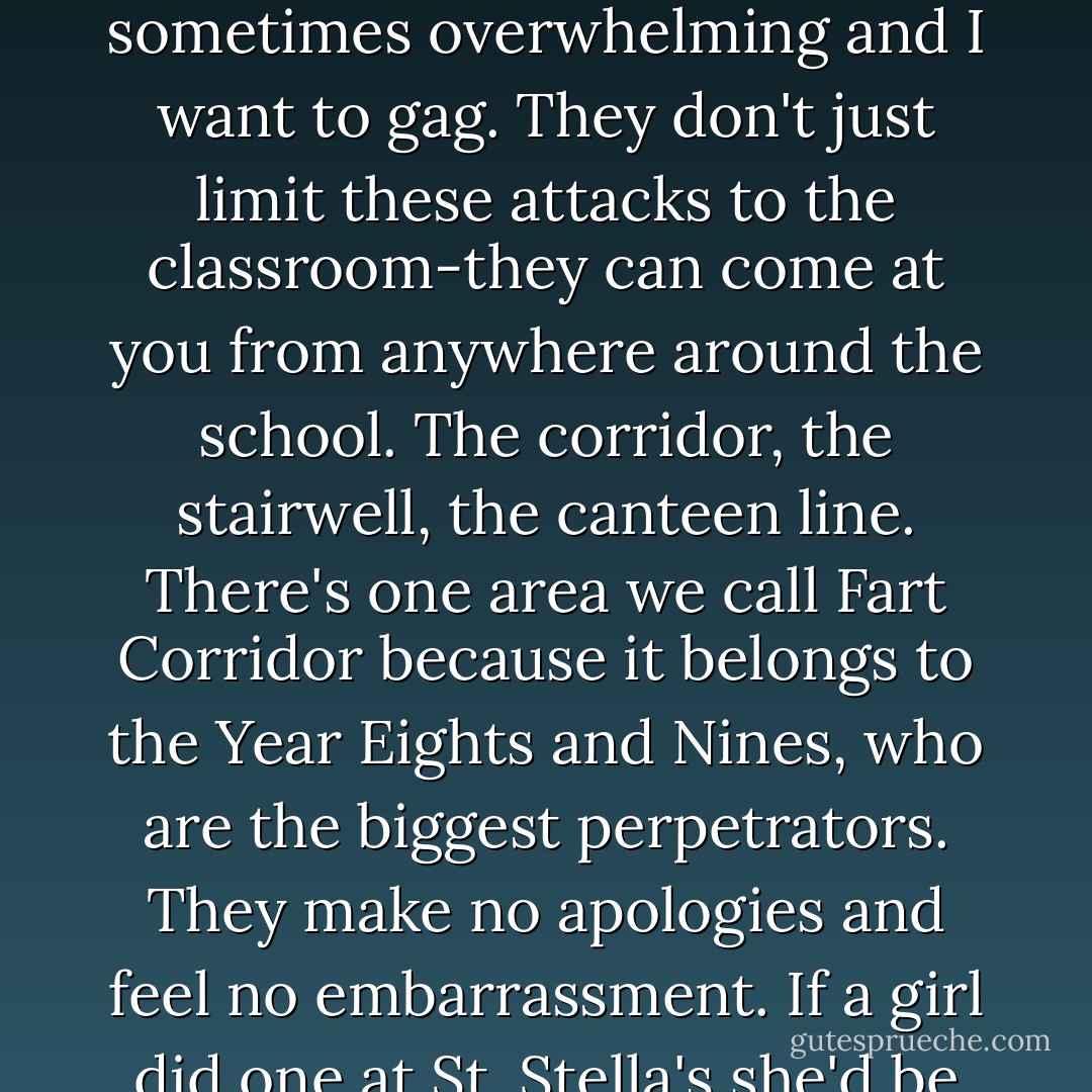 These guys fart a lot as well. I'm not saying that girls don't. We just aren't as passionate about them. The smell is sometimes overwhelming and I want to gag. They don't just limit these attacks to the classroom-they can come at you from anywhere around the school. The corridor, the stairwell, the canteen line. There's one area we call Fart Corridor because it belongs to the Year Eights and Nines, who are the biggest perpetrators. They make no apologies and feel no embarrassment. If a girl did one at St. Stella's she'd be an outcast for the rest of her natural life. Here, it's a badge of honor. - Melina Marchetta