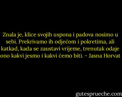 Znala je, klice svojih uspona i padova nosimo u sebi. Prekrivamo ih odjećom i pokretima, ali katkad, kada se zaustavi vrĳeme, trenutak odaje ono kakvi jesmo i kakvi ćemo biti. - Jasna Horvat