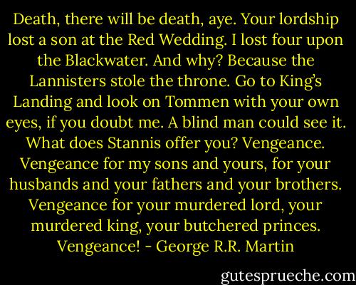 Death, there will be death, aye. Your lordship lost a son at the Red Wedding. I lost four upon the Blackwater. And why? Because the Lannisters stole the throne. Go to King’s Landing and look on Tommen with your own eyes, if you doubt me. A blind man could see it. What does Stannis offer you? Vengeance. Vengeance for my sons and yours, for your husbands and your fathers and your brothers. Vengeance for your murdered lord, your murdered king, your butchered princes. Vengeance! - George R.R. Martin